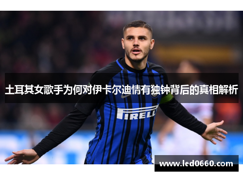 土耳其女歌手为何对伊卡尔迪情有独钟背后的真相解析