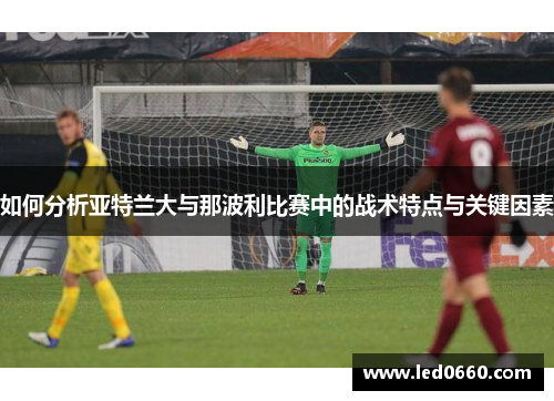 如何分析亚特兰大与那波利比赛中的战术特点与关键因素 如何分析亚特兰大与那波利比赛中的战术特点与关键因素